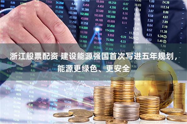 浙江股票配資 建設能源強國首次寫進五年規劃，能源更綠色、更安全