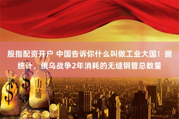 股指配資開戶 中國告訴你什么叫做工業大國！據統計，俄烏戰爭2年消耗的無縫鋼管總數量