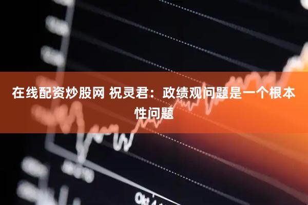 在線配資炒股網 祝靈君：政績觀問題是一個根本性問題