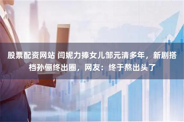 股票配資網站 閆妮力捧女兒鄒元清多年，新劇搭檔孫儷終出圈，網友：終于熬出頭了