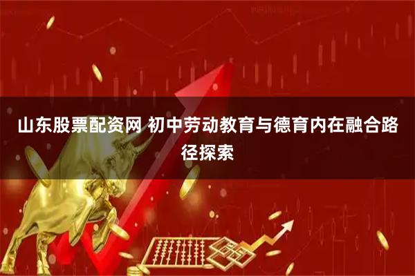 山東股票配資網 初中勞動教育與德育內在融合路徑探索