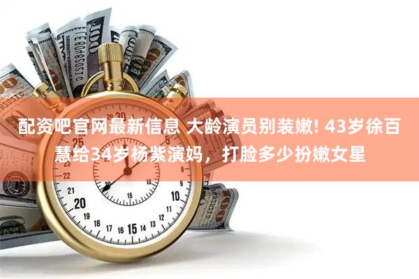 配資吧官網最新信息 大齡演員別裝嫩! 43歲徐百慧給34歲楊紫演媽，打臉多少扮嫩女星